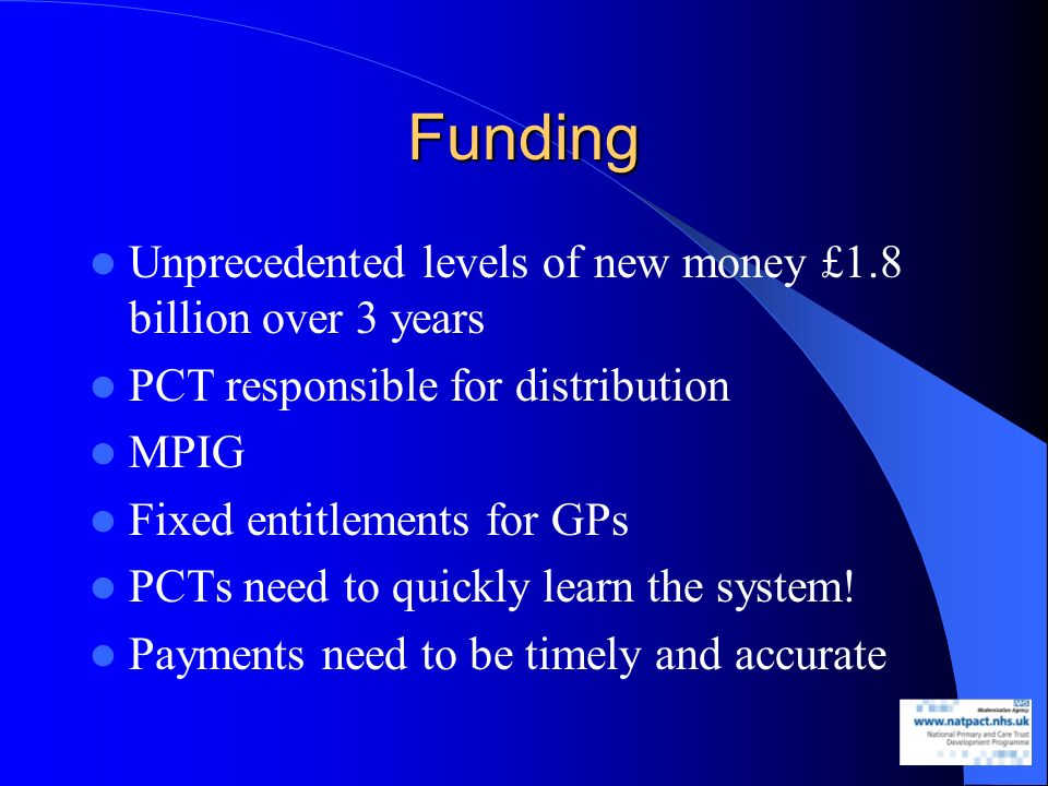 Funding Unprecedented levels of new money £1.8 billion over 3 years PCT responsible for distribution MPIG Fixed entitlements for GPs PCTs need to quickly learn the system.