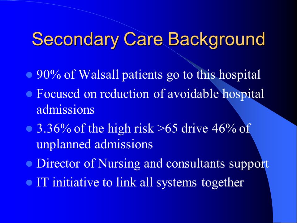 Secondary Care Background 90% of Walsall patients go to this hospital Focused on reduction of avoidable hospital admissions 3.36% of the high risk >65 drive 46% of unplanned admissions Director of Nursing and consultants support IT initiative to link all systems together