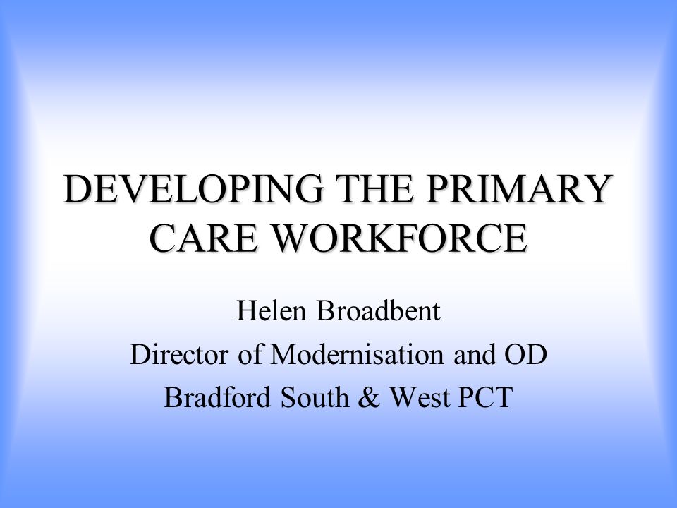 DEVELOPING THE PRIMARY CARE WORKFORCE Helen Broadbent Director of Modernisation and OD Bradford South & West PCT