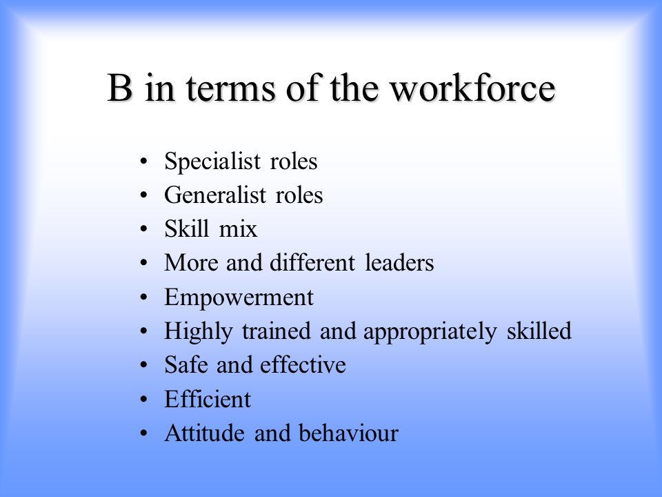 B in terms of the workforce Specialist roles Generalist roles Skill mix More and different leaders Empowerment Highly trained and appropriately skilled Safe and effective Efficient Attitude and behaviour