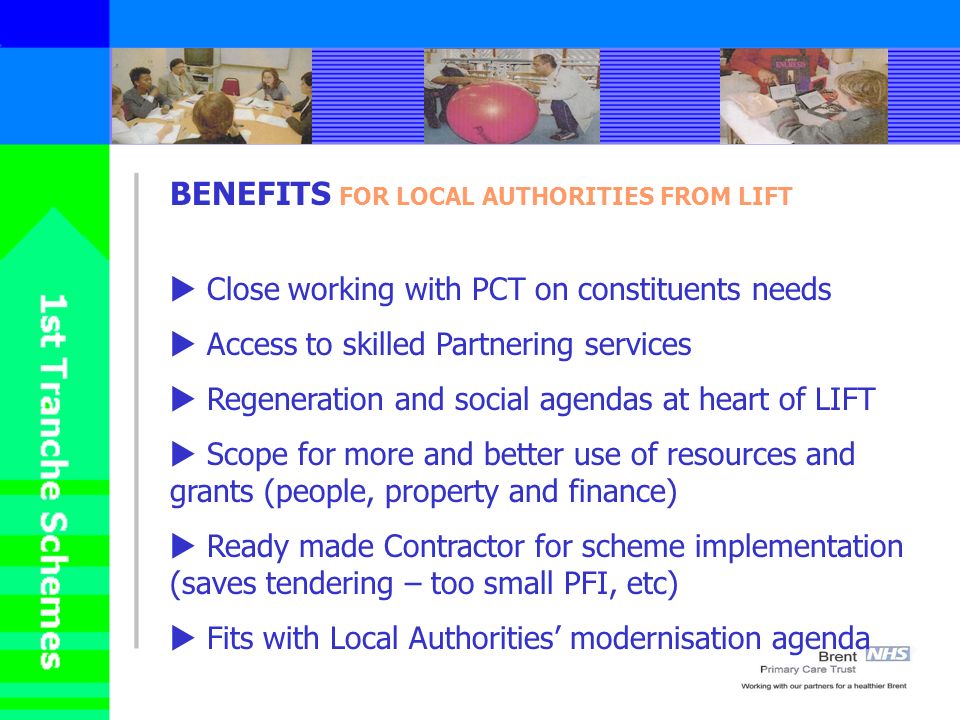 BENEFITS FOR LOCAL AUTHORITIES FROM LIFT Close working with PCT on constituents needs Access to skilled Partnering services Regeneration and social agendas at heart of LIFT Scope for more and better use of resources and grants (people, property and finance) Ready made Contractor for scheme implementation (saves tendering – too small PFI, etc) Fits with Local Authorities modernisation agenda
