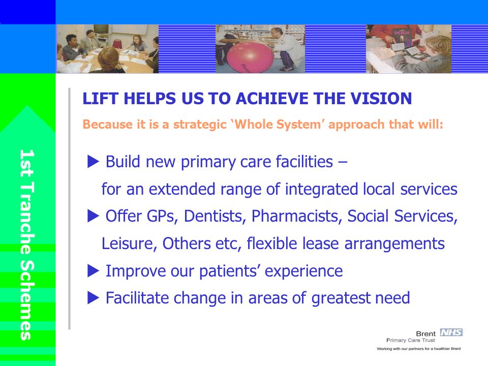 LIFT HELPS US TO ACHIEVE THE VISION Because it is a strategic Whole System approach that will: Build new primary care facilities – for an extended range of integrated local services Offer GPs, Dentists, Pharmacists, Social Services, Leisure, Others etc, flexible lease arrangements Improve our patients experience Facilitate change in areas of greatest need