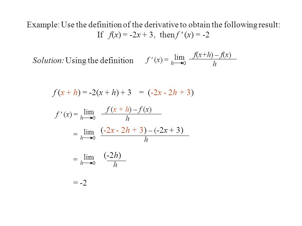 Example: Use the definition of the derivative to obtain the following result: If f(x) = -2x + 3, then f (x) = -2 Solution: Using the definition f (x + h) = -2(x + h) + 3= (-2x - 2h + 3) = -2 f(x+h) – f(x) h f (x) = lim h 0 = (-2h) h lim h 0 = (-2x - 2h + 3) – ( -2x + 3) h lim h 0 f (x + h) – f (x) h f (x) = lim h 0