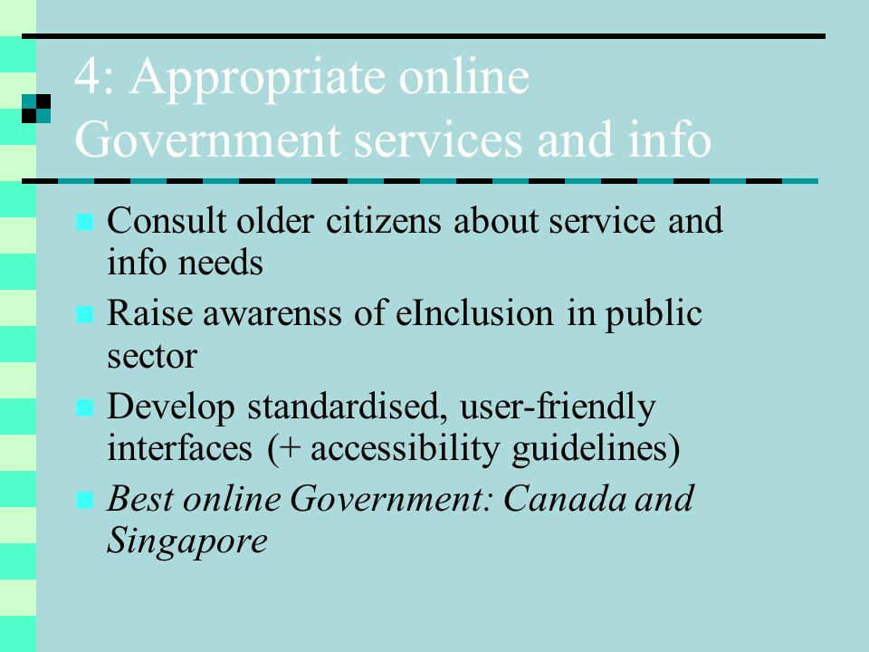 4: Appropriate online Government services and info Consult older citizens about service and info needs Raise awarenss of eInclusion in public sector Develop standardised, user-friendly interfaces (+ accessibility guidelines) Best online Government: Canada and Singapore