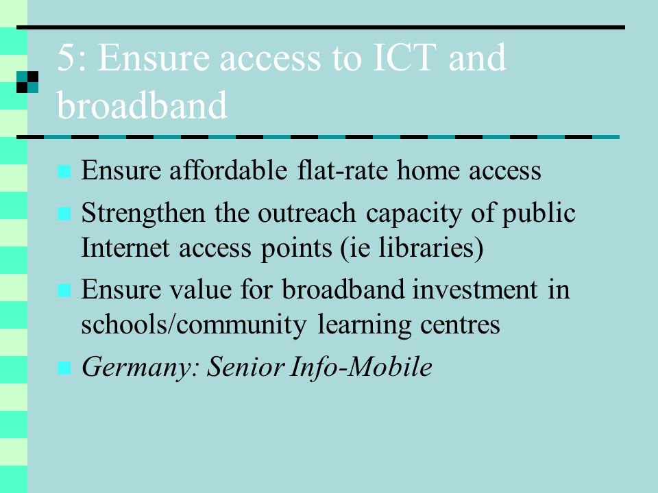 5: Ensure access to ICT and broadband Ensure affordable flat-rate home access Strengthen the outreach capacity of public Internet access points (ie libraries) Ensure value for broadband investment in schools/community learning centres Germany: Senior Info-Mobile