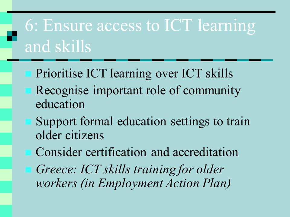 6: Ensure access to ICT learning and skills Prioritise ICT learning over ICT skills Recognise important role of community education Support formal education settings to train older citizens Consider certification and accreditation Greece: ICT skills training for older workers (in Employment Action Plan)