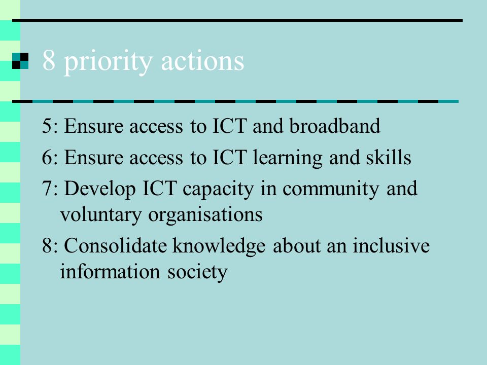 8 priority actions 5: Ensure access to ICT and broadband 6: Ensure access to ICT learning and skills 7: Develop ICT capacity in community and voluntary organisations 8: Consolidate knowledge about an inclusive information society