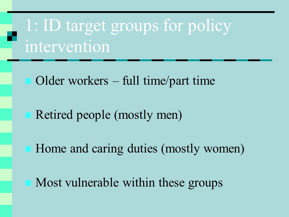 1: ID target groups for policy intervention Older workers – full time/part time Retired people (mostly men) Home and caring duties (mostly women) Most vulnerable within these groups