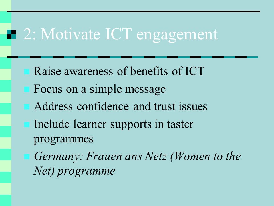 2: Motivate ICT engagement Raise awareness of benefits of ICT Focus on a simple message Address confidence and trust issues Include learner supports in taster programmes Germany: Frauen ans Netz (Women to the Net) programme