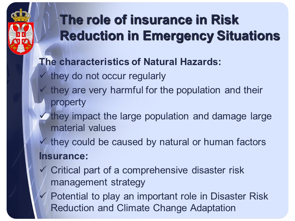 The role of insurance in Risk Reduction in Emergency Situations The characteristics of Natural Hazards: they do not occur regularly they are very harmful for the population and their property they impact the large population and damage large material values they could be caused by natural or human factors Insurance: Critical part of a comprehensive disaster risk management strategy Potential to play an important role in Disaster Risk Reduction and Climate Change Adaptation
