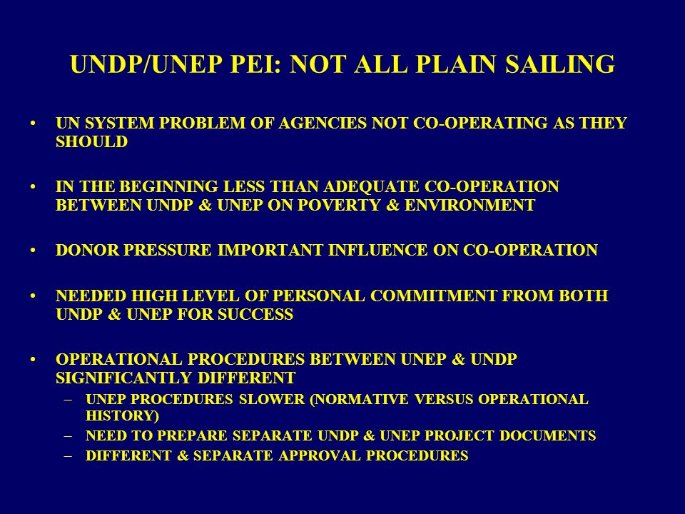 UNDP/UNEP PEI: NOT ALL PLAIN SAILING UN SYSTEM PROBLEM OF AGENCIES NOT CO-OPERATING AS THEY SHOULD IN THE BEGINNING LESS THAN ADEQUATE CO-OPERATION BETWEEN UNDP & UNEP ON POVERTY & ENVIRONMENT DONOR PRESSURE IMPORTANT INFLUENCE ON CO-OPERATION NEEDED HIGH LEVEL OF PERSONAL COMMITMENT FROM BOTH UNDP & UNEP FOR SUCCESS OPERATIONAL PROCEDURES BETWEEN UNEP & UNDP SIGNIFICANTLY DIFFERENT –UNEP PROCEDURES SLOWER (NORMATIVE VERSUS OPERATIONAL HISTORY) –NEED TO PREPARE SEPARATE UNDP & UNEP PROJECT DOCUMENTS –DIFFERENT & SEPARATE APPROVAL PROCEDURES