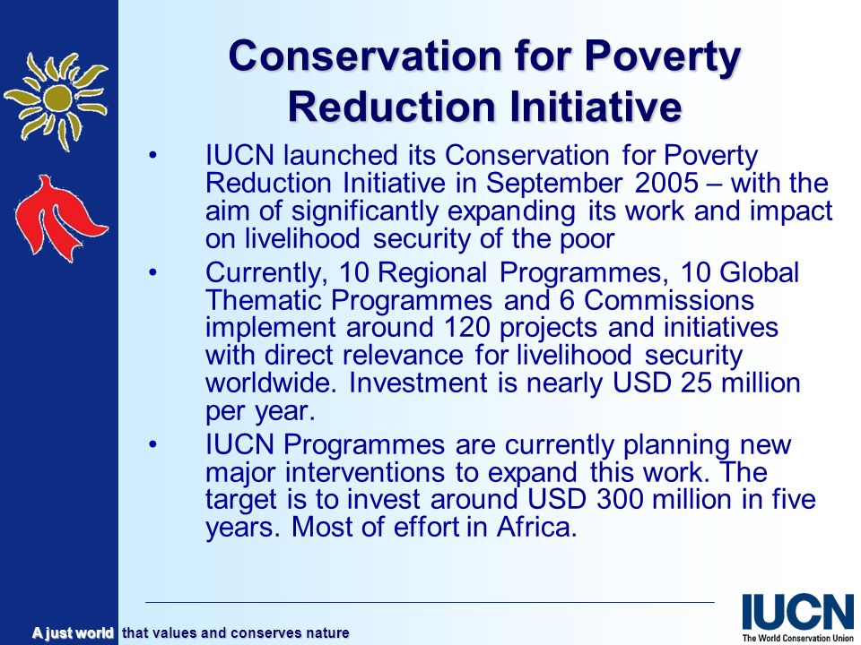 A just world that values and conserves nature Conservation for Poverty Reduction Initiative IUCN launched its Conservation for Poverty Reduction Initiative in September 2005 – with the aim of significantly expanding its work and impact on livelihood security of the poor Currently, 10 Regional Programmes, 10 Global Thematic Programmes and 6 Commissions implement around 120 projects and initiatives with direct relevance for livelihood security worldwide.