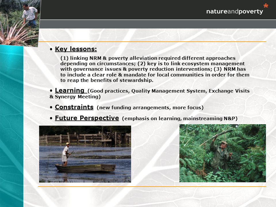 Key lessons: (1) linking NRM & poverty alleviation required different approaches depending on circumstances; (2) key is to link ecosystem management with governance issues & poverty reduction interventions; (3) NRM has to include a clear role & mandate for local communities in order for them to reap the benefits of stewardship.