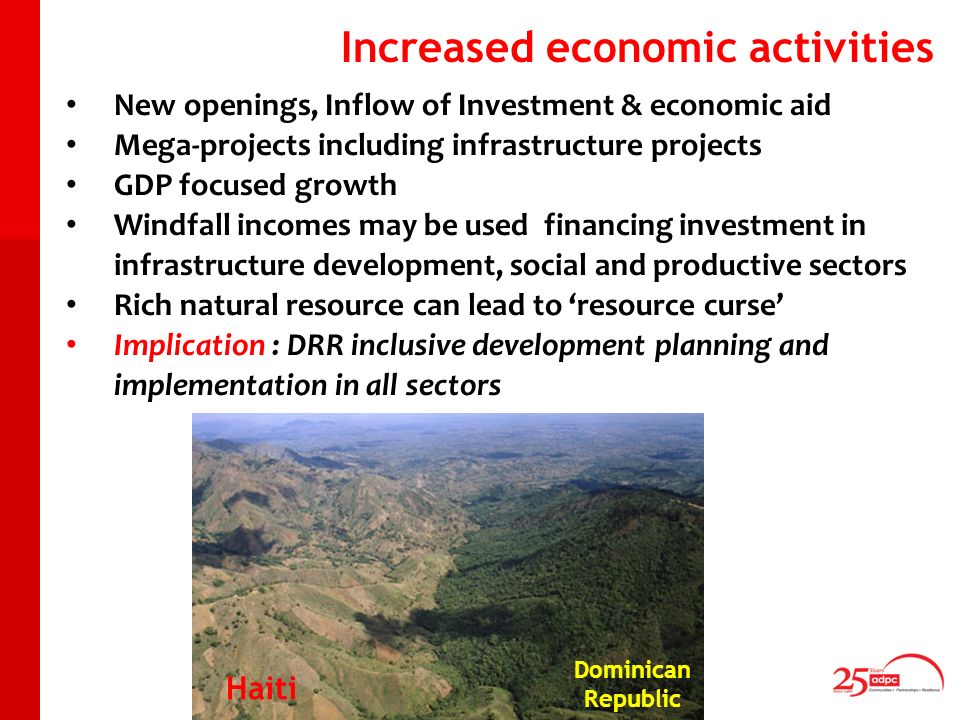 New openings, Inflow of Investment & economic aid Mega-projects including infrastructure projects GDP focused growth Windfall incomes may be used financing investment in infrastructure development, social and productive sectors Rich natural resource can lead to resource curse Implication : DRR inclusive development planning and implementation in all sectors Increased economic activities Dominican Republic Haiti