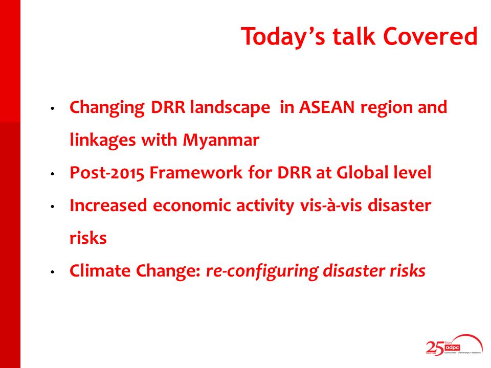 Todays talk Covered Changing DRR landscape in ASEAN region and linkages with Myanmar Post-2015 Framework for DRR at Global level Increased economic activity vis-à-vis disaster risks Climate Change: re-configuring disaster risks