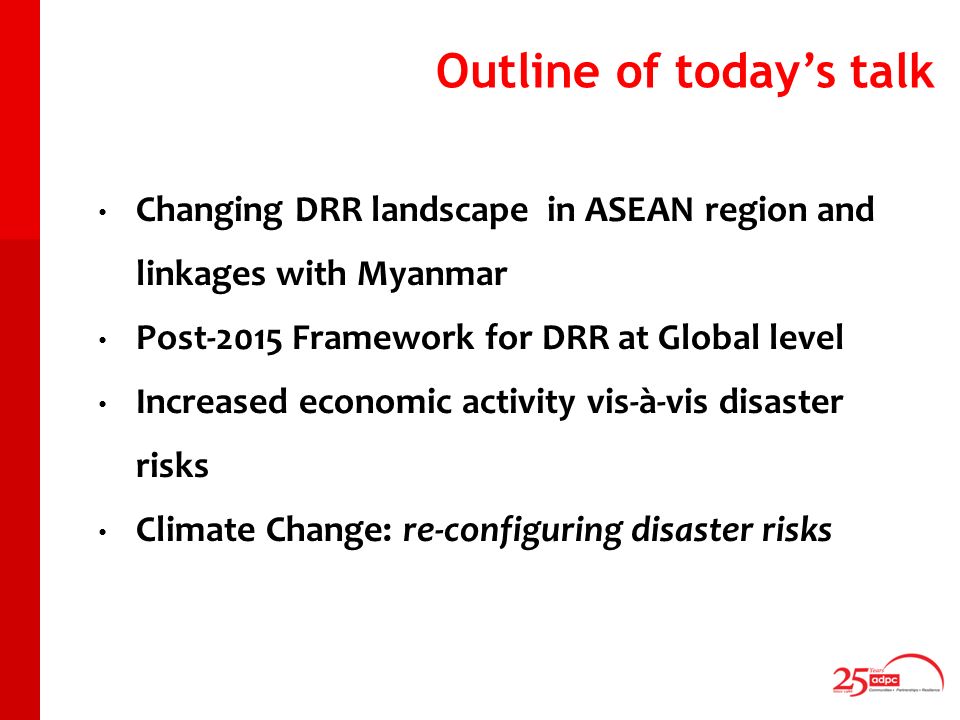 Outline of todays talk Changing DRR landscape in ASEAN region and linkages with Myanmar Post-2015 Framework for DRR at Global level Increased economic activity vis-à-vis disaster risks Climate Change: re-configuring disaster risks