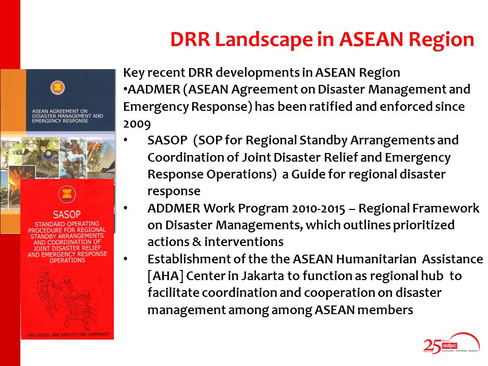 Key recent DRR developments in ASEAN Region AADMER (ASEAN Agreement on Disaster Management and Emergency Response) has been ratified and enforced since 2009 SASOP (SOP for Regional Standby Arrangements and Coordination of Joint Disaster Relief and Emergency Response Operations) a Guide for regional disaster response ADDMER Work Program – Regional Framework on Disaster Managements, which outlines prioritized actions & interventions Establishment of the the ASEAN Humanitarian Assistance [AHA] Center in Jakarta to function as regional hub to facilitate coordination and cooperation on disaster management among among ASEAN members DRR Landscape in ASEAN Region