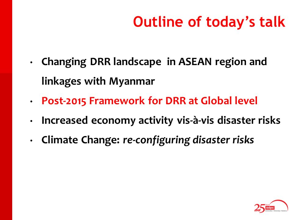 Outline of todays talk Changing DRR landscape in ASEAN region and linkages with Myanmar Post-2015 Framework for DRR at Global level Increased economy activity vis-à-vis disaster risks Climate Change: re-configuring disaster risks