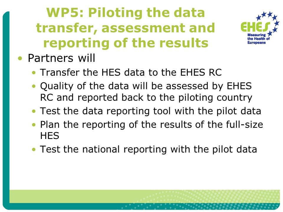 WP5: Piloting the data transfer, assessment and reporting of the results Partners will Transfer the HES data to the EHES RC Quality of the data will be assessed by EHES RC and reported back to the piloting country Test the data reporting tool with the pilot data Plan the reporting of the results of the full-size HES Test the national reporting with the pilot data