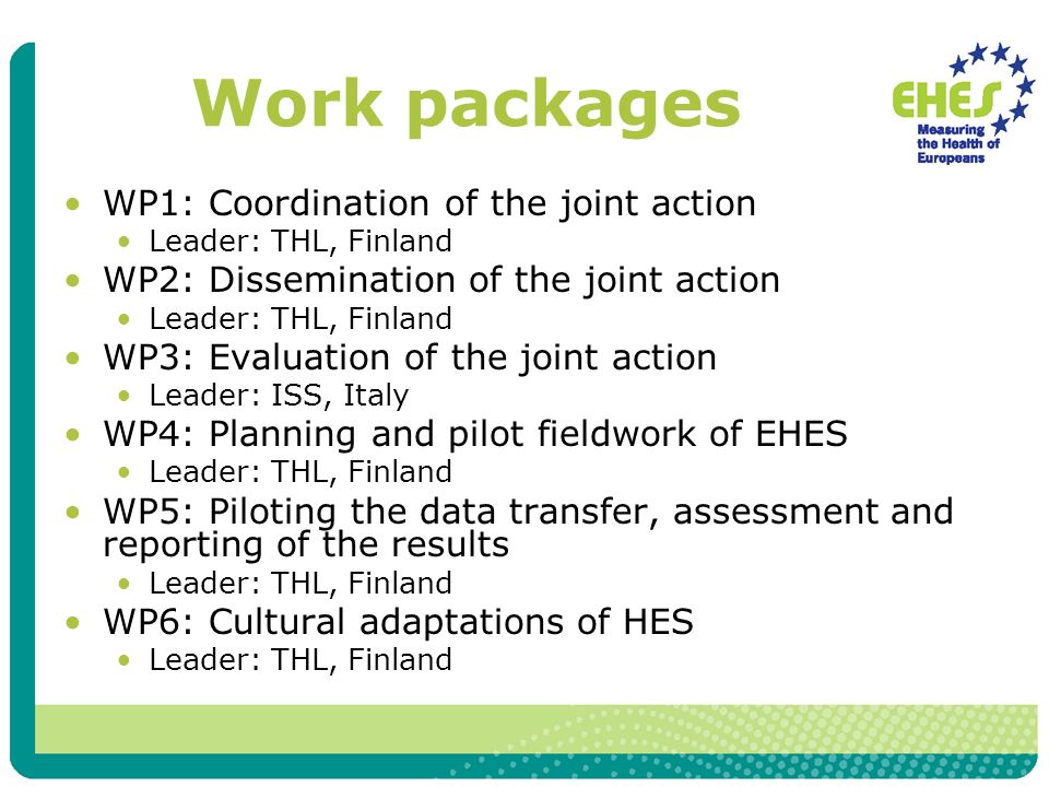 Work packages WP1: Coordination of the joint action Leader: THL, Finland WP2: Dissemination of the joint action Leader: THL, Finland WP3: Evaluation of the joint action Leader: ISS, Italy WP4: Planning and pilot fieldwork of EHES Leader: THL, Finland WP5: Piloting the data transfer, assessment and reporting of the results Leader: THL, Finland WP6: Cultural adaptations of HES Leader: THL, Finland