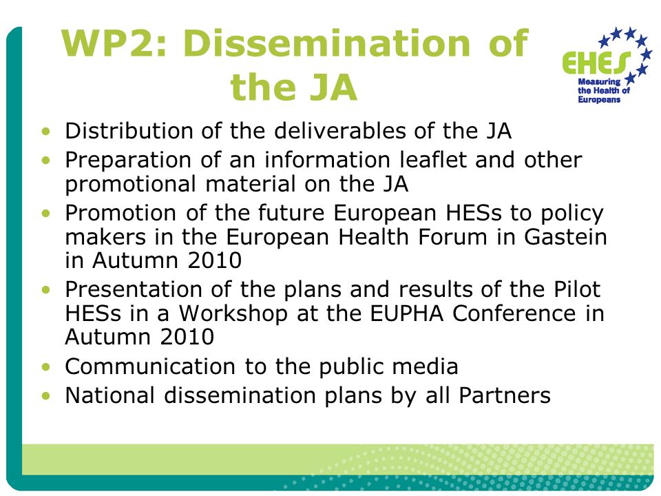 WP2: Dissemination of the JA Distribution of the deliverables of the JA Preparation of an information leaflet and other promotional material on the JA Promotion of the future European HESs to policy makers in the European Health Forum in Gastein in Autumn 2010 Presentation of the plans and results of the Pilot HESs in a Workshop at the EUPHA Conference in Autumn 2010 Communication to the public media National dissemination plans by all Partners
