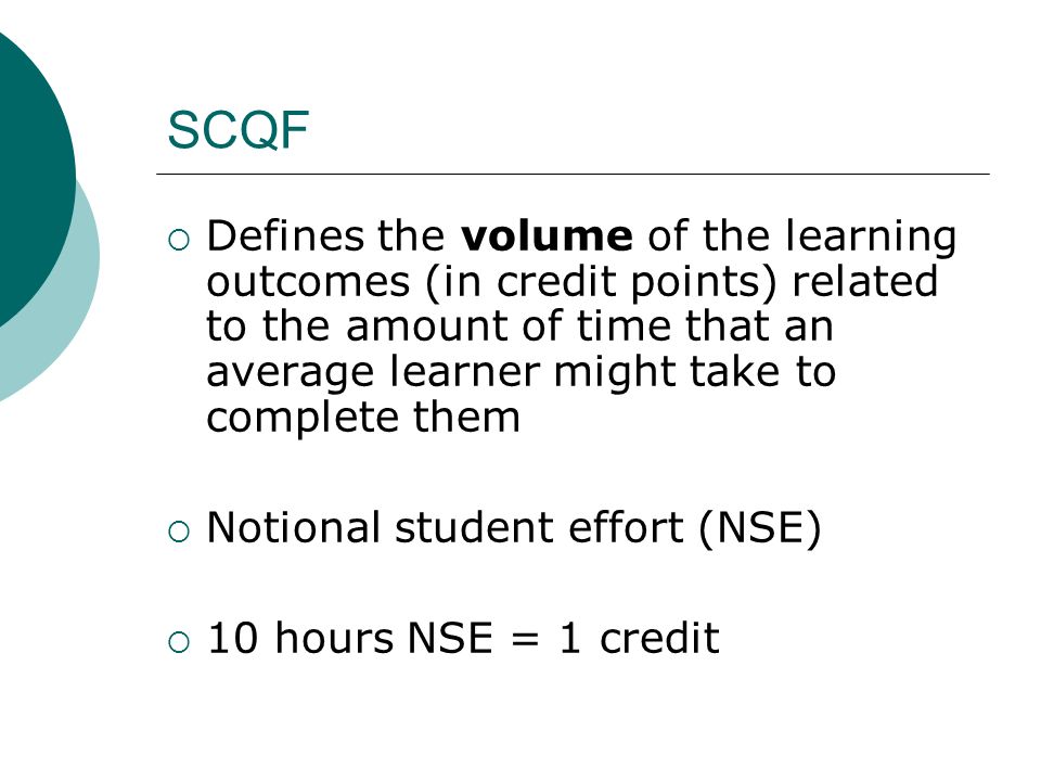 SCQF Defines the volume of the learning outcomes (in credit points) related to the amount of time that an average learner might take to complete them Notional student effort (NSE) 10 hours NSE = 1 credit