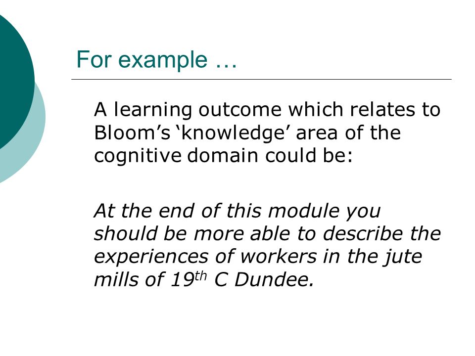 For example … A learning outcome which relates to Blooms knowledge area of the cognitive domain could be: At the end of this module you should be more able to describe the experiences of workers in the jute mills of 19 th C Dundee.