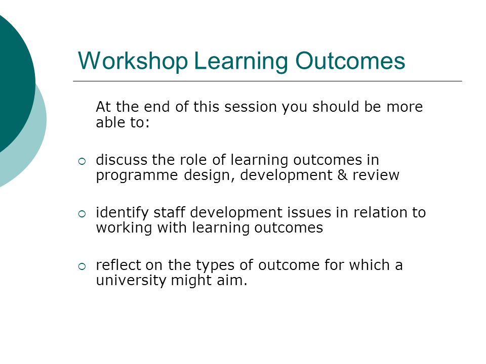 Workshop Learning Outcomes At the end of this session you should be more able to: discuss the role of learning outcomes in programme design, development & review identify staff development issues in relation to working with learning outcomes reflect on the types of outcome for which a university might aim.