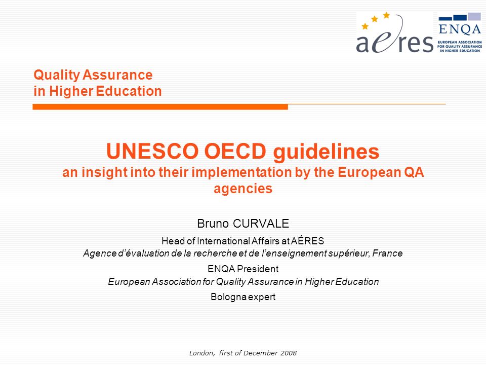 London, first of December 2008 Quality Assurance in Higher Education Bruno CURVALE Head of International Affairs at AÉRES Agence dévaluation de la recherche et de lenseignement supérieur, France ENQA President European Association for Quality Assurance in Higher Education Bologna expert UNESCO OECD guidelines an insight into their implementation by the European QA agencies