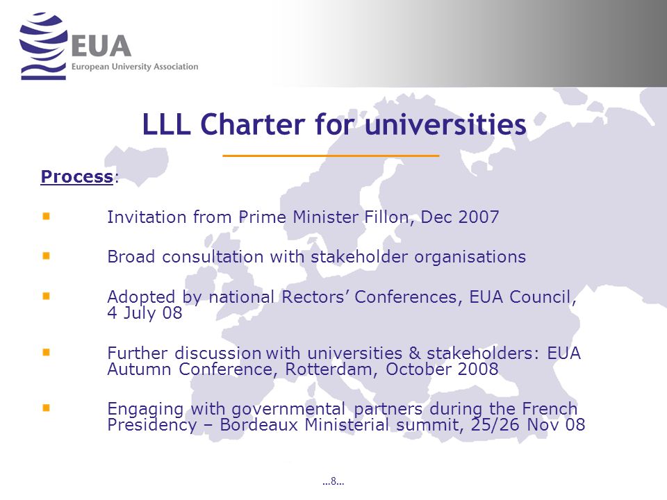 …8… LLL Charter for universities Process: Invitation from Prime Minister Fillon, Dec 2007 Broad consultation with stakeholder organisations Adopted by national Rectors Conferences, EUA Council, 4 July 08 Further discussion with universities & stakeholders: EUA Autumn Conference, Rotterdam, October 2008 Engaging with governmental partners during the French Presidency – Bordeaux Ministerial summit, 25/26 Nov 08