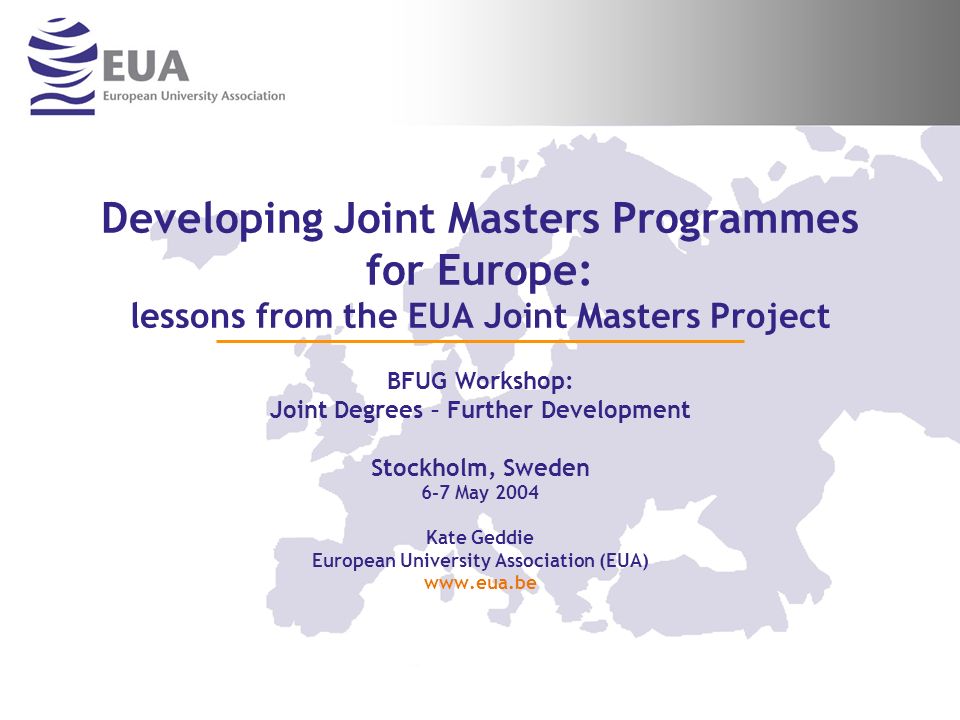 Developing Joint Masters Programmes for Europe: lessons from the EUA Joint Masters Project BFUG Workshop: Joint Degrees – Further Development Stockholm, Sweden 6-7 May 2004 Kate Geddie European University Association (EUA)