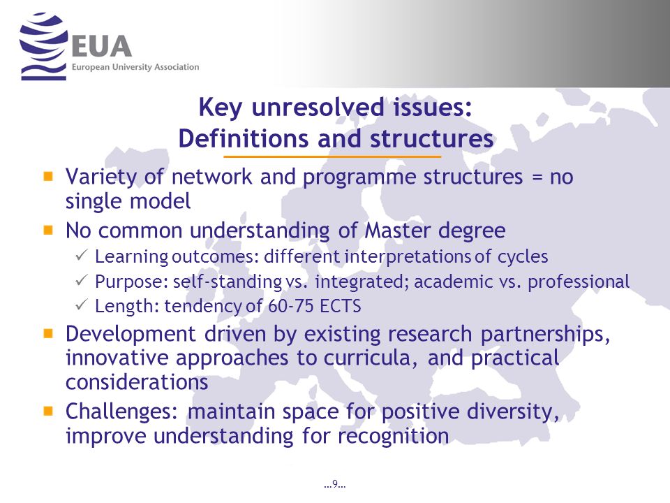 …9… Key unresolved issues: Definitions and structures Variety of network and programme structures = no single model No common understanding of Master degree Learning outcomes: different interpretations of cycles Purpose: self-standing vs.