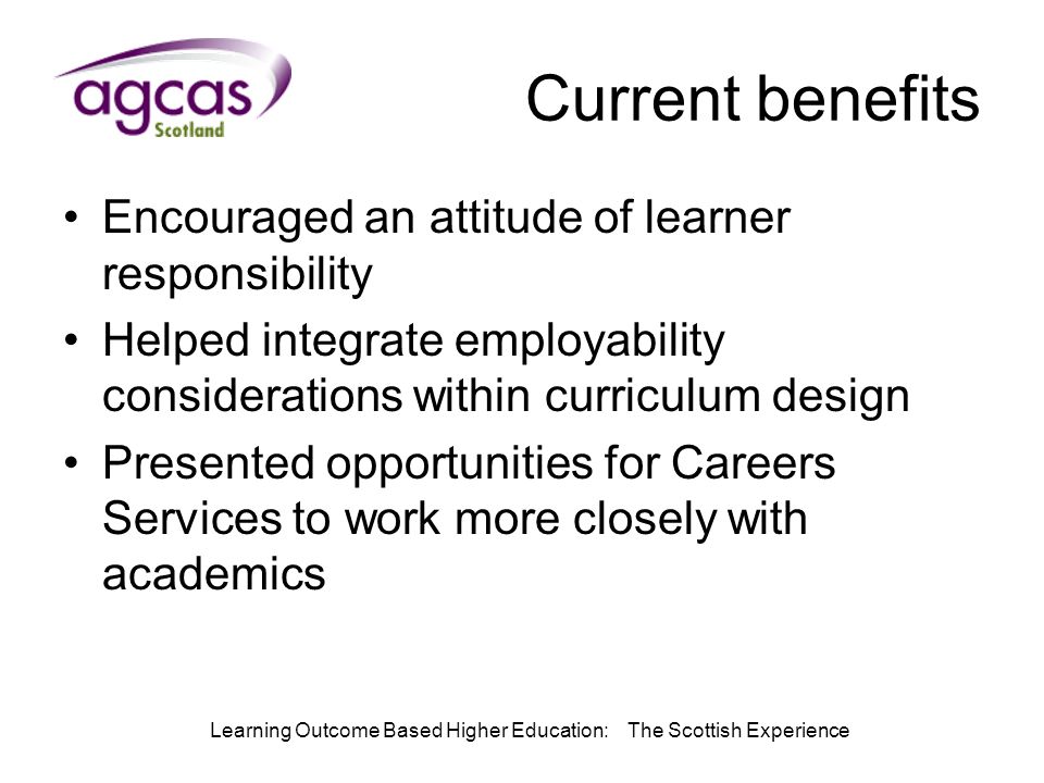 Learning Outcome Based Higher Education: The Scottish Experience Current benefits Encouraged an attitude of learner responsibility Helped integrate employability considerations within curriculum design Presented opportunities for Careers Services to work more closely with academics