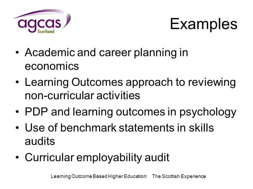 Learning Outcome Based Higher Education: The Scottish Experience Examples Academic and career planning in economics Learning Outcomes approach to reviewing non-curricular activities PDP and learning outcomes in psychology Use of benchmark statements in skills audits Curricular employability audit