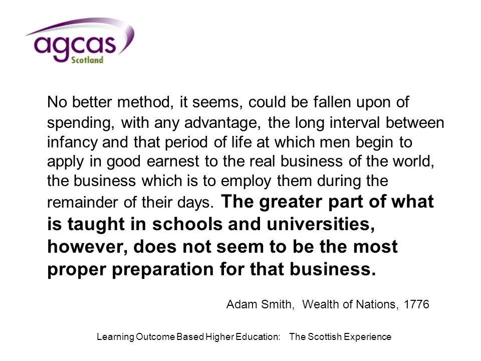 Learning Outcome Based Higher Education: The Scottish Experience No better method, it seems, could be fallen upon of spending, with any advantage, the long interval between infancy and that period of life at which men begin to apply in good earnest to the real business of the world, the business which is to employ them during the remainder of their days.