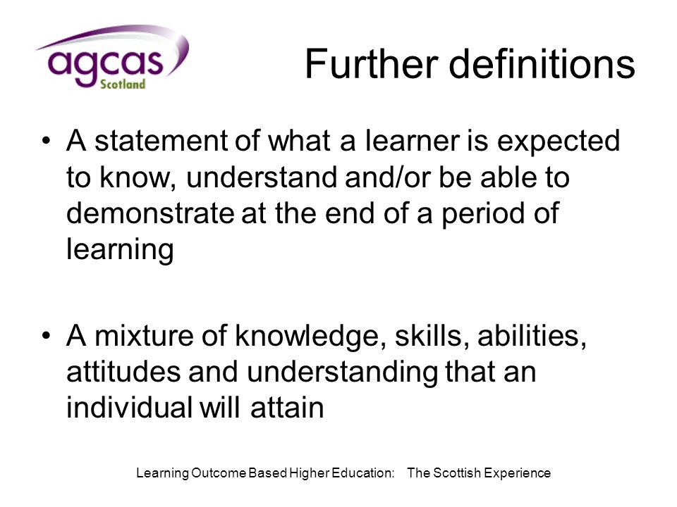 Learning Outcome Based Higher Education: The Scottish Experience Further definitions A statement of what a learner is expected to know, understand and/or be able to demonstrate at the end of a period of learning A mixture of knowledge, skills, abilities, attitudes and understanding that an individual will attain