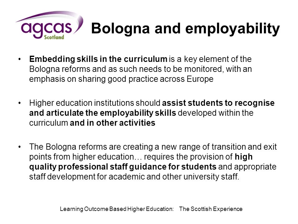 Learning Outcome Based Higher Education: The Scottish Experience Bologna and employability Embedding skills in the curriculum is a key element of the Bologna reforms and as such needs to be monitored, with an emphasis on sharing good practice across Europe Higher education institutions should assist students to recognise and articulate the employability skills developed within the curriculum and in other activities The Bologna reforms are creating a new range of transition and exit points from higher education… requires the provision of high quality professional staff guidance for students and appropriate staff development for academic and other university staff.