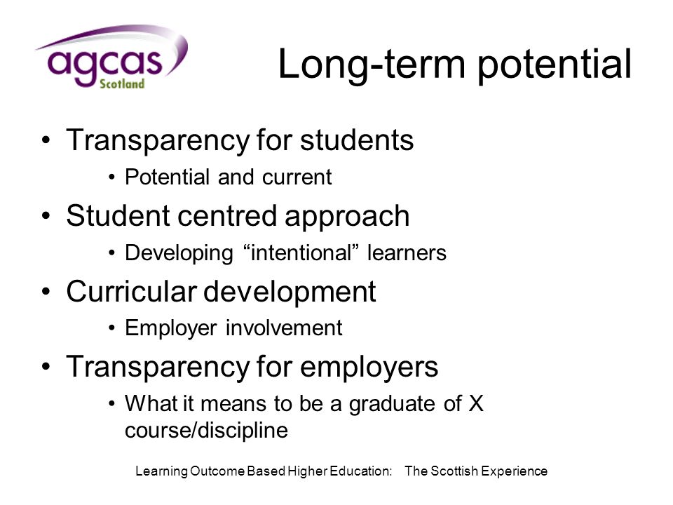 Learning Outcome Based Higher Education: The Scottish Experience Long-term potential Transparency for students Potential and current Student centred approach Developing intentional learners Curricular development Employer involvement Transparency for employers What it means to be a graduate of X course/discipline