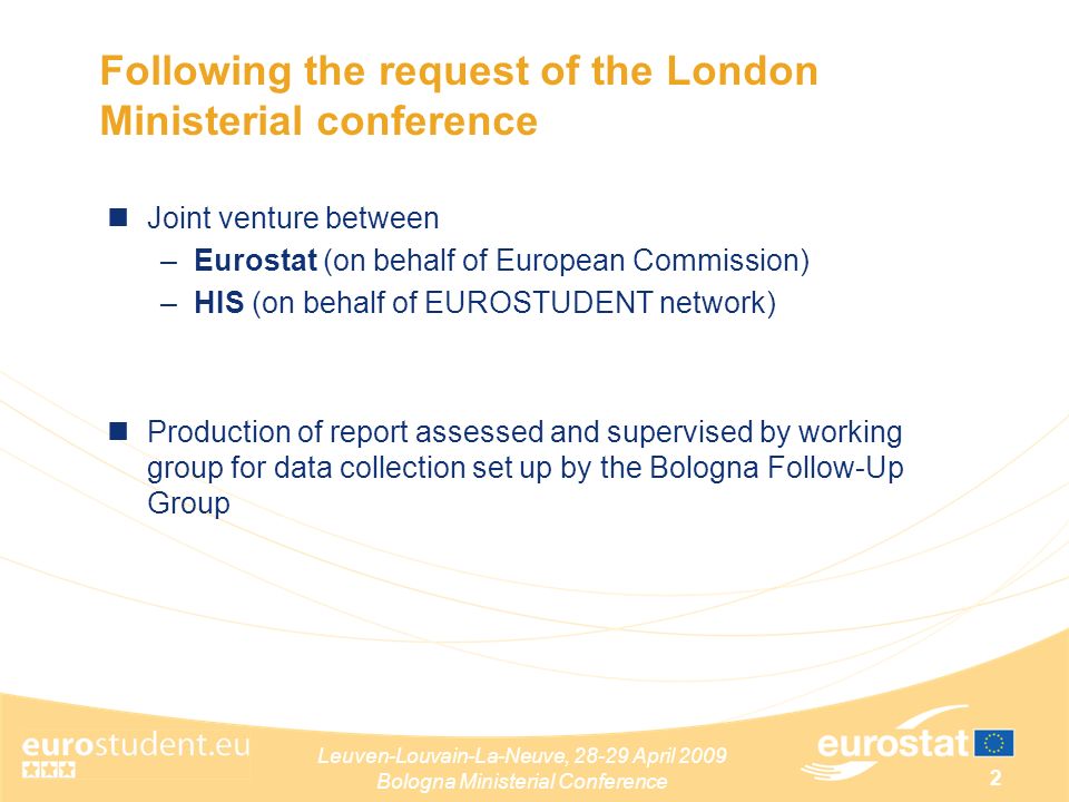 Leuven-Louvain-La-Neuve, April 2009 Bologna Ministerial Conference 2 Following the request of the London Ministerial conference Joint venture between –Eurostat (on behalf of European Commission) –HIS (on behalf of EUROSTUDENT network) Production of report assessed and supervised by working group for data collection set up by the Bologna Follow-Up Group