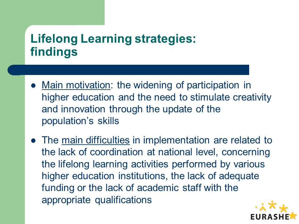 Lifelong Learning strategies: findings Main motivation: the widening of participation in higher education and the need to stimulate creativity and innovation through the update of the populations skills The main difficulties in implementation are related to the lack of coordination at national level, concerning the lifelong learning activities performed by various higher education institutions, the lack of adequate funding or the lack of academic staff with the appropriate qualifications
