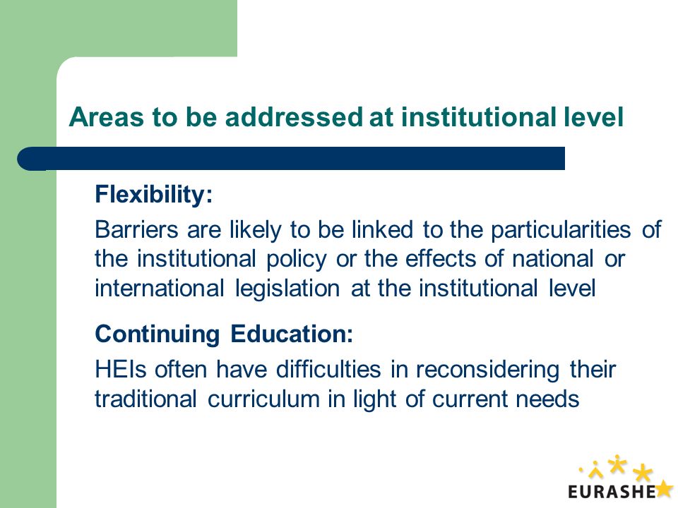 Areas to be addressed at institutional level Flexibility: Barriers are likely to be linked to the particularities of the institutional policy or the effects of national or international legislation at the institutional level Continuing Education: HEIs often have difficulties in reconsidering their traditional curriculum in light of current needs