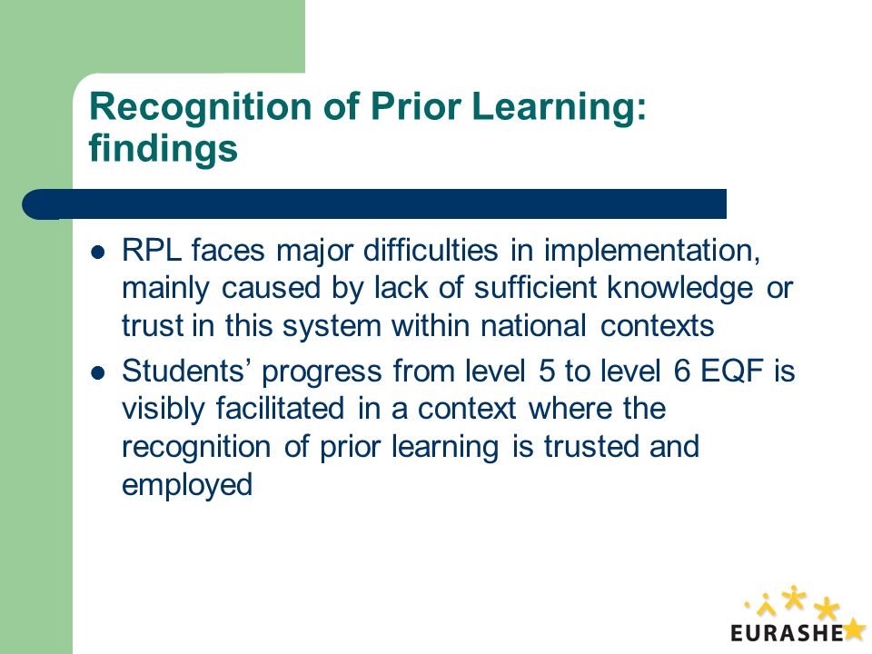 Recognition of Prior Learning: findings RPL faces major difficulties in implementation, mainly caused by lack of sufficient knowledge or trust in this system within national contexts Students progress from level 5 to level 6 EQF is visibly facilitated in a context where the recognition of prior learning is trusted and employed