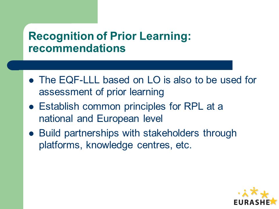 Recognition of Prior Learning: recommendations The EQF-LLL based on LO is also to be used for assessment of prior learning Establish common principles for RPL at a national and European level Build partnerships with stakeholders through platforms, knowledge centres, etc.