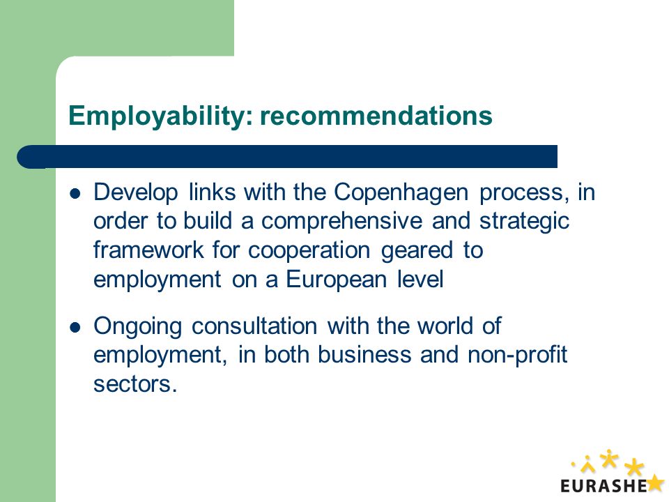 Employability: recommendations Develop links with the Copenhagen process, in order to build a comprehensive and strategic framework for cooperation geared to employment on a European level Ongoing consultation with the world of employment, in both business and non-profit sectors.