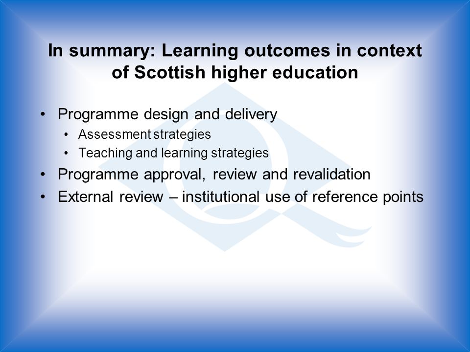 In summary: Learning outcomes in context of Scottish higher education Programme design and delivery Assessment strategies Teaching and learning strategies Programme approval, review and revalidation External review – institutional use of reference points