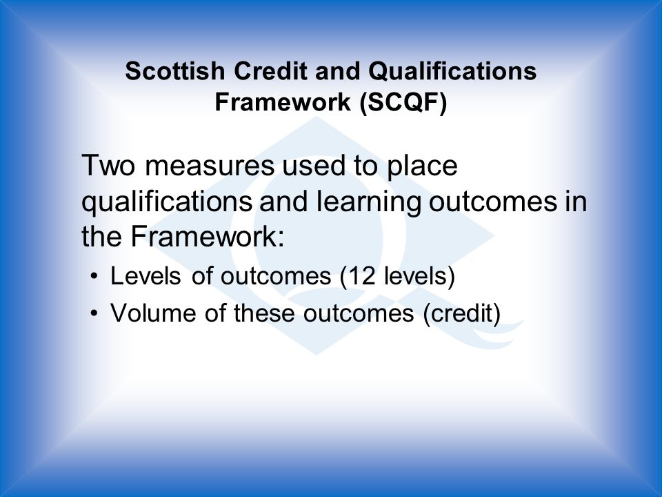 Scottish Credit and Qualifications Framework (SCQF) Two measures used to place qualifications and learning outcomes in the Framework: Levels of outcomes (12 levels) Volume of these outcomes (credit)