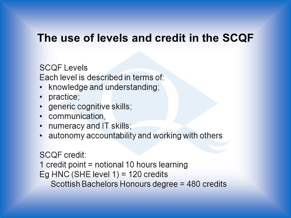 The use of levels and credit in the SCQF SCQF Levels Each level is described in terms of: knowledge and understanding; practice; generic cognitive skills; communication, numeracy and IT skills; autonomy accountability and working with others SCQF credit: 1 credit point = notional 10 hours learning Eg HNC (SHE level 1) = 120 credits Scottish Bachelors Honours degree = 480 credits