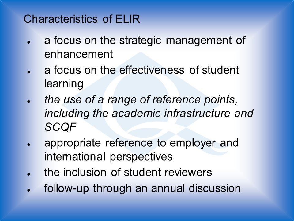 Characteristics of ELIR l a focus on the strategic management of enhancement l a focus on the effectiveness of student learning l the use of a range of reference points, including the academic infrastructure and SCQF l appropriate reference to employer and international perspectives l the inclusion of student reviewers l follow-up through an annual discussion