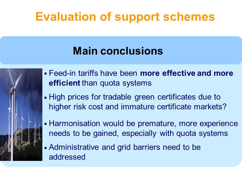 Evaluation of support schemes Feed-in tariffs have been more effective and more efficient than quota systems High prices for tradable green certificates due to higher risk cost and immature certificate markets.