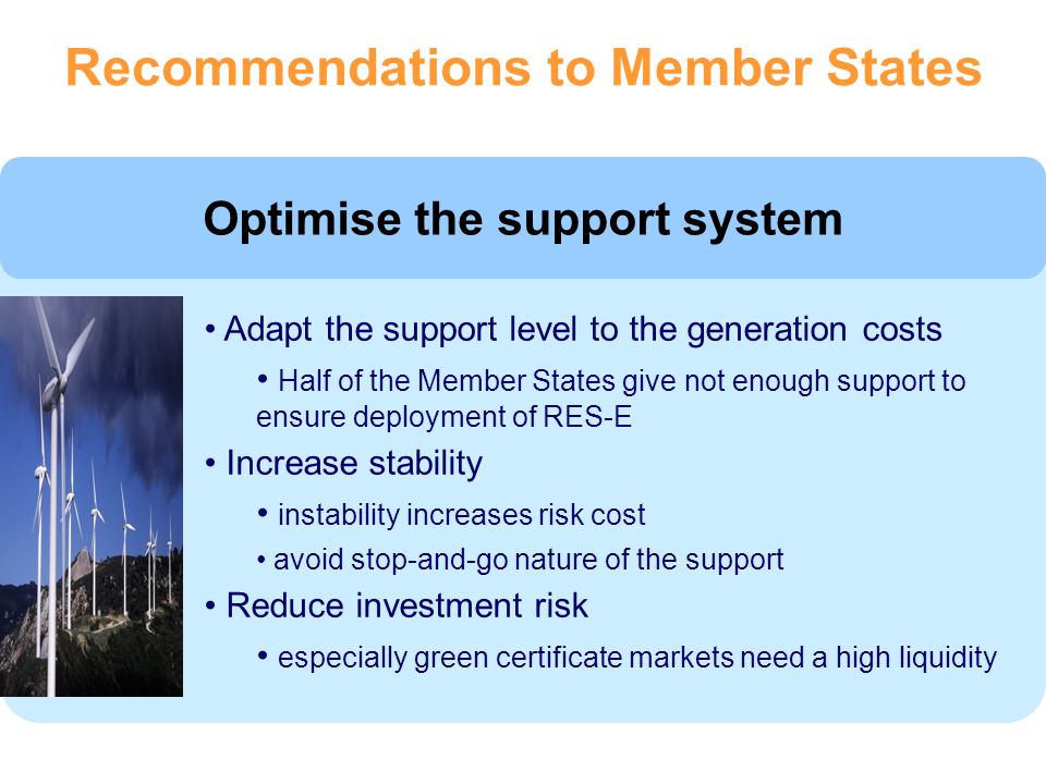 Optimise the support system Adapt the support level to the generation costs Half of the Member States give not enough support to ensure deployment of RES-E Increase stability instability increases risk cost avoid stop-and-go nature of the support Reduce investment risk especially green certificate markets need a high liquidity Recommendations to Member States